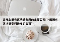 国际上拥有区块链专利的主要公司[中国拥有区块链专利最多的公司]